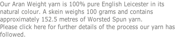 Our Aran Weight yarn is 100% pure English Leicester in its  natural colour. A skein weighs 100 grams and contains  approximately 152.5 metres of Worsted Spun yarn.  Please click here for further details of the process our yarn has  followed.